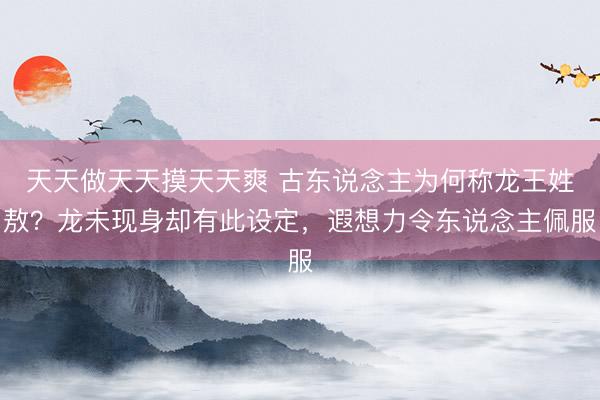 天天做天天摸天天爽 古东说念主为何称龙王姓敖？龙未现身却有此设定，遐想力令东说念主佩服