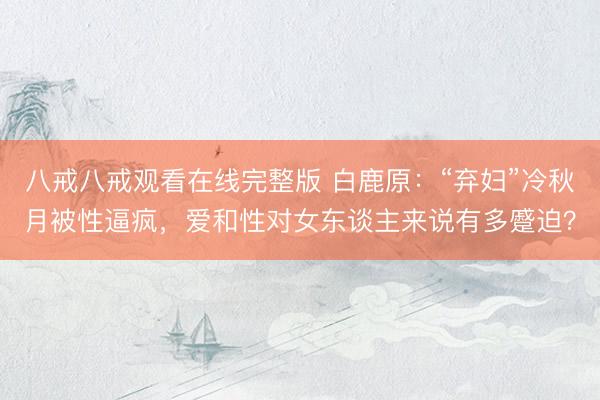 八戒八戒观看在线完整版 白鹿原：“弃妇”冷秋月被性逼疯，爱和性对女东谈主来说有多蹙迫？