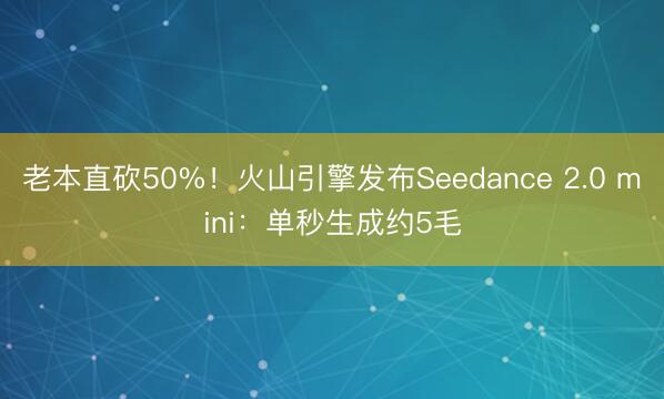 老本直砍50%！火山引擎发布Seedance 2.0 mini：单秒生成约5毛