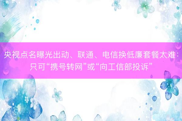 央视点名曝光出动、联通、电信换低廉套餐太难：只可“携号转网”或“向工信部投诉”