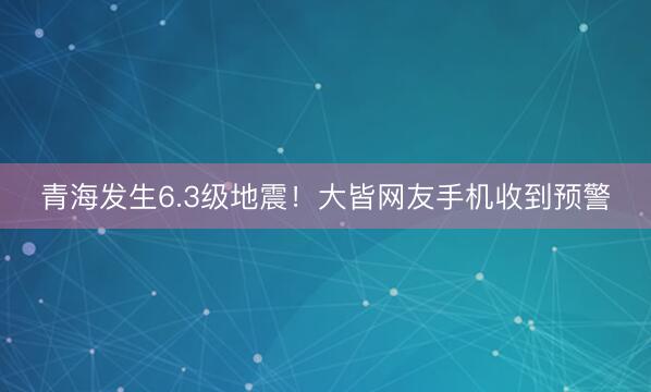 青海发生6.3级地震！大皆网友手机收到预警