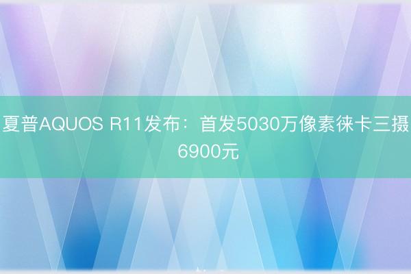 夏普AQUOS R11发布:首发5030万像素徕卡三摄 6900元