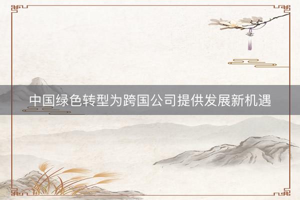 中国绿色转型为跨国公司提供发展新机遇