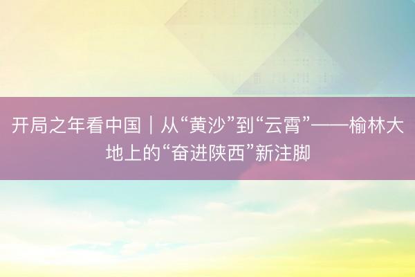 开局之年看中国｜从“黄沙”到“云霄”——榆林大地上的“奋进陕西”新注脚