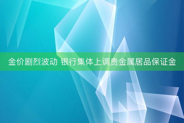金价剧烈波动 银行集体上调贵金属居品保证金