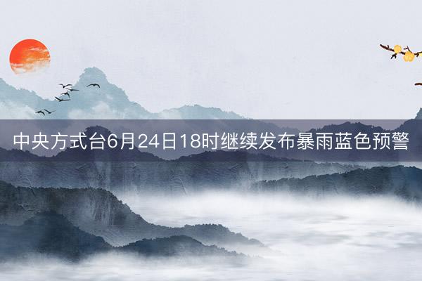 中央方式台6月24日18时继续发布暴雨蓝色预警