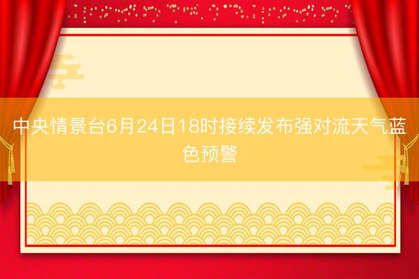 中央情景台6月24日18时接续发布强对流天气蓝色预警