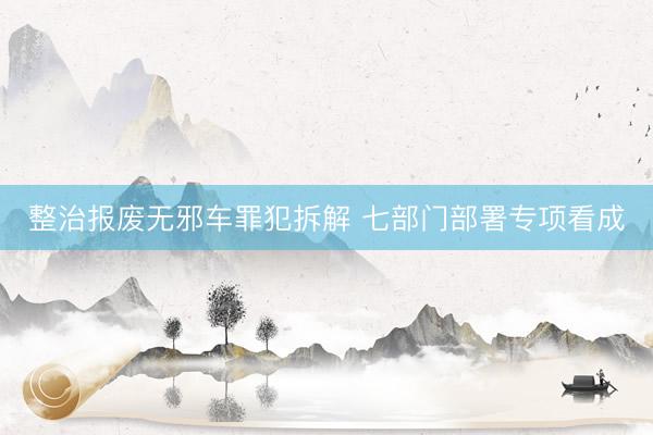 整治报废无邪车罪犯拆解 七部门部署专项看成